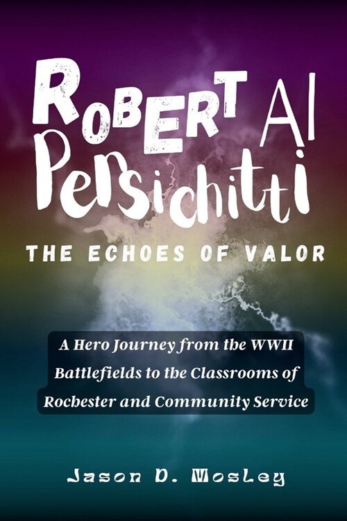 Robert Al Persichitti The Echoes of Valor: A Hero Journey from the WWII Battlefields to the Classrooms of Rochester and Community Service (Paperback)