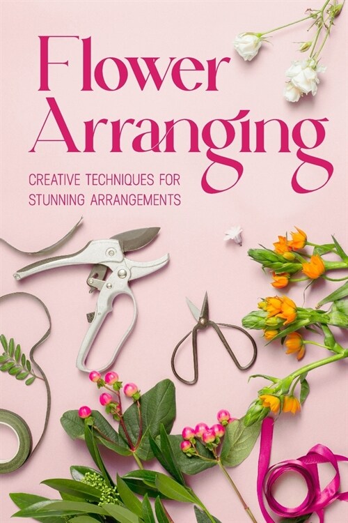 Flower Arranging: Creative Techniques for Stunning Arrangements: A Practical Guide to Arrange Flowers (Paperback)