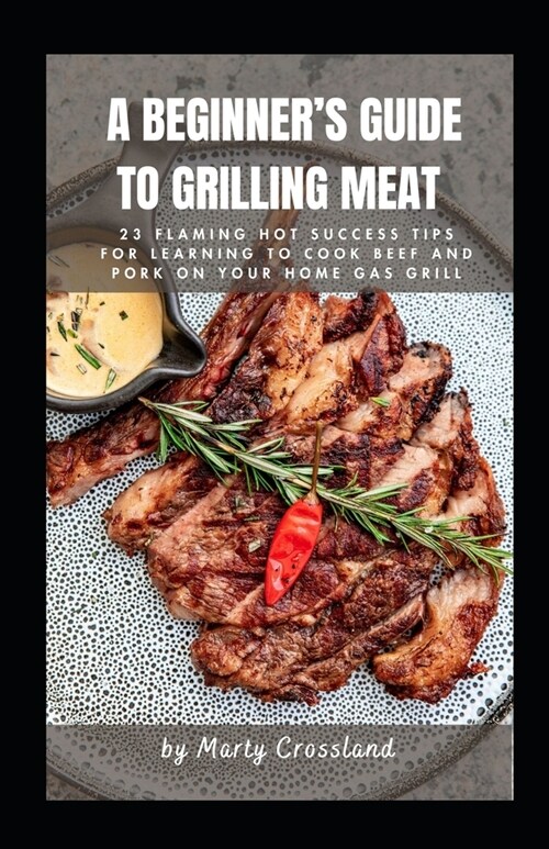 A Beginners Guide to Grilling Meat: 23 Flaming Hot Success Tips for Learning to Cook Beef and Pork on Your Home Gas Grill (Paperback)