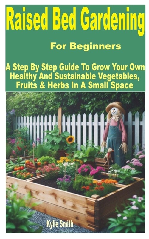 Raised Bed Gardening for Beginners: A Step by Step Guide to Grow Your Own Healthy and Sustainable Vegetables, Fruits & Herbs in a Small Space (Paperback)