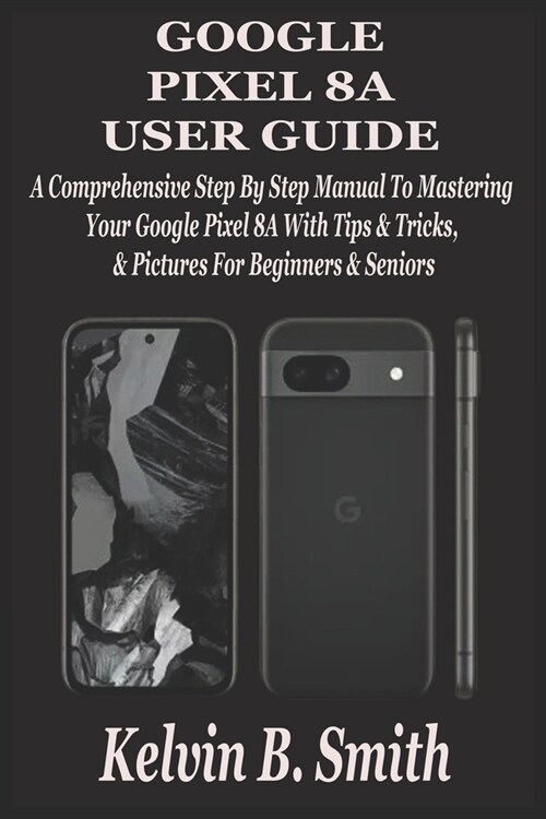 Google Pixel 8a User Guide: A Comprehensive Step By Step Manual To Mastering Your Google Pixel 8A With Tips & Tricks & Pictures For Beginners & Se (Paperback)