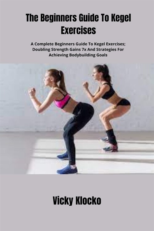 The Beginners Guide To Kegel Exercises: A Complete Beginners Guide To Kegel Exercises; Doubling Strength Gains 7x And Strategies For Achieving Bodybui (Paperback)