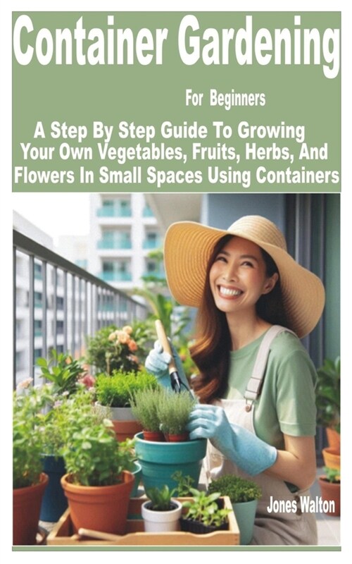 Container Gardening for Beginners: A Step by Step Guide to Growing Your Own Vegetables, Fruits, Herbs, and Flowers in Small Spaces Using Containers (Paperback)