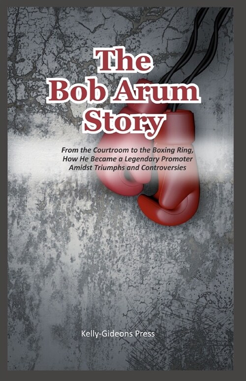 The Bob Arum Story: From the Courtroom to the Boxing Ring, How He Became a Legendary Promoter Amidst Triumphs and Controversies (Paperback)