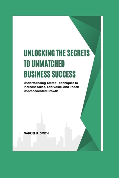 Unlocking the Secrets to Unmatched Business Success: Understanding Tested Techniques to Increase Sales, Add Value, and Reach Unprecedented Growth (Paperback)