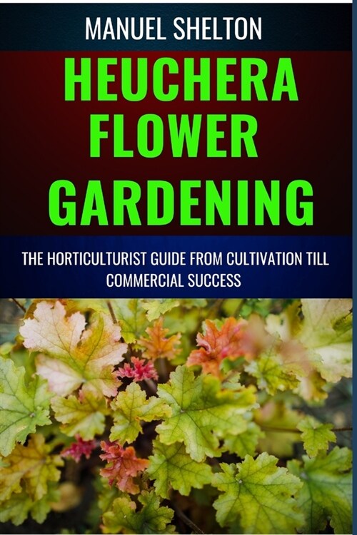 Heuchera Flower Gardening Horticulturists Guide from Cultivation Till Commmercial Success: Essential Manual For Expert Strategies, Marketing Secrets, (Paperback)