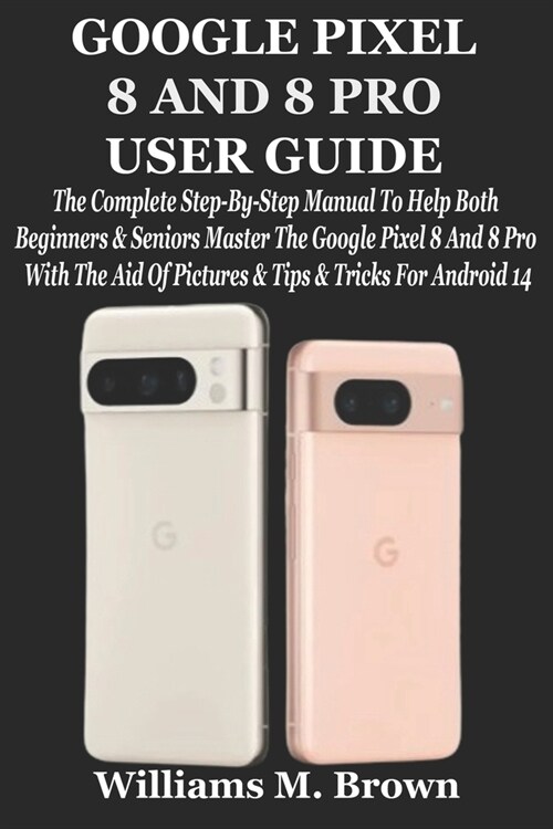 Google Pixel 8 and 8 Pro User Guide: The Complete Step-By-Step Manual To Help Both Beginners & Seniors Master The Google Pixel 8 And 8 Pro With The Ai (Paperback)