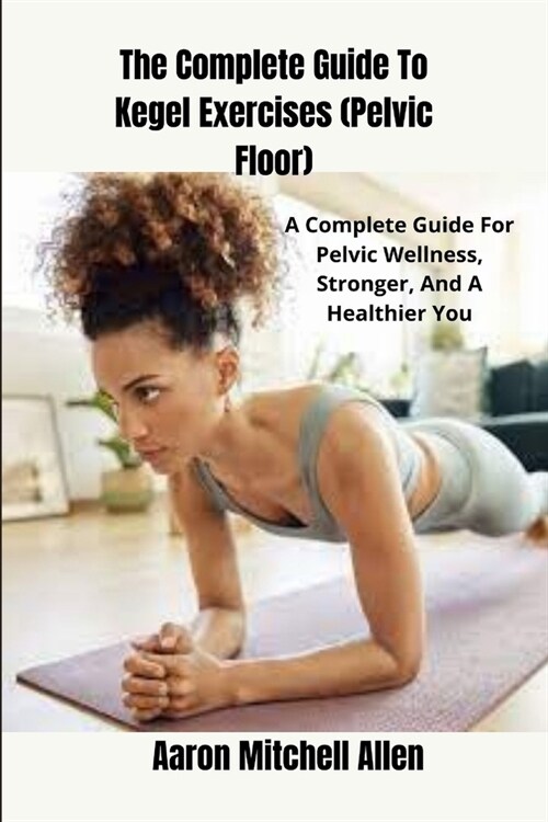 The Complete Guide To Kegel Exercises (Pelvic Floor): A Complete Guide For Pelvic Wellness, Stronger, And A Healthier You (Paperback)