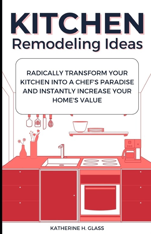 Kitchen Remodeling Ideas: Radically Transform Your Kitchen Into A Chefs Paradise And Instantly Increase Your Homes Value (Paperback)