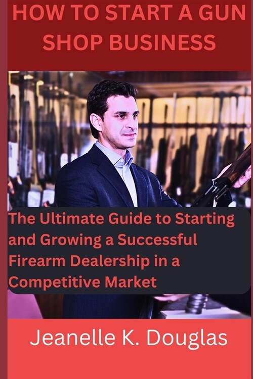 How To Start A Gun Shop Business: The Ultimate Guide to Starting and Growing a Successful Firearm Dealership in a Competitive Market (Paperback)