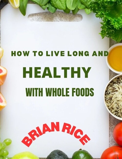 How To Live Long And Healthy With Whole Foods: Maximize Time with Those You Love and Live a Long, Strong, and Healthful Life with a Plant-Based, Whole (Paperback)