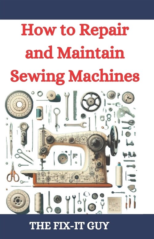 How to Repair and Maintain Sewing Machines: Troubleshooting, Fixing, and Servicing All Types of Sewing Machines for Beginners and Professionals (Paperback)