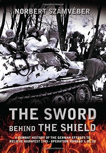 The Sword Behind the Shield : A Combat History of the German Efforts to Relieve Budapest 1945 - Operation Konrad I, III, III (Hardcover)