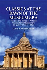 Classics at the Dawn of the Museum Era : The Life and Times of Antoine Chrysostome Quatremere de Quincy (1755-1849) (Hardcover)
