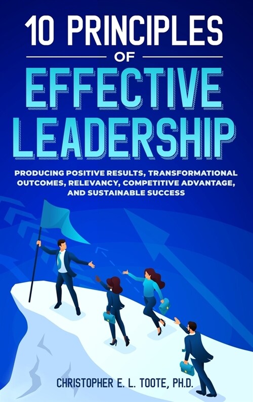 10 Principles of Effective Leadership: Producing Positive Results, Transformational Outcomes, Relevancy, Competitive Advantage, and Sustainable Succes (Hardcover)