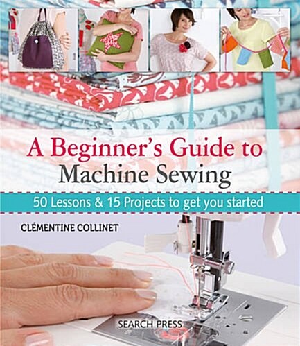 A Beginners Guide to Machine Sewing : 50 Lessons & 15 Projects to Get You Started (Paperback)