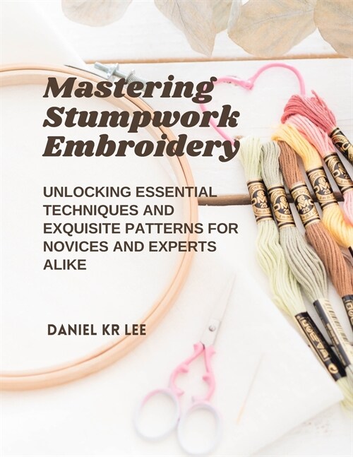 Mastering Stumpwork Embroidery: Unlocking Essential Techniques and Exquisite Patterns for Novices and Experts Alike (Paperback)