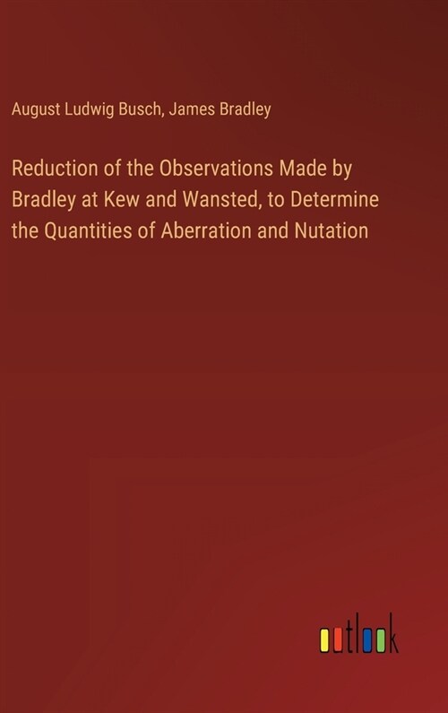 Reduction of the Observations Made by Bradley at Kew and Wansted, to Determine the Quantities of Aberration and Nutation (Hardcover)