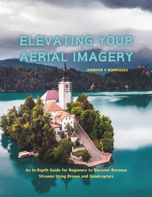 Elevating Your Aerial Imagery: An In-Depth Guide for Beginners to Discover Revenue Streams Using Drones and Quadcopters (Paperback)