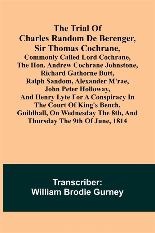 The Trial of Charles Random de Berenger, Sir Thomas Cochrane, commonly called Lord Cochrane, the Hon. Andrew Cochrane Johnstone, Richard Gathorne Butt (Paperback)