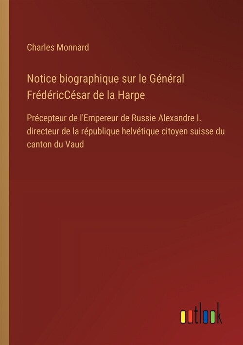 Notice biographique sur le G??al Fr??icC?ar de la Harpe: Pr?epteur de lEmpereur de Russie Alexandre I. directeur de la r?ublique helv?ique ci (Paperback)