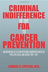 Criminal Indifference of the FDA to Cancer Prevention: An Anthology of Citizen Petitions, Newspaper Articles, Press Releases, and Blogs 1994-2011 (Paperback)