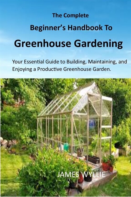 The Complete Beginners Handbook to Greenhouse Gerdening: Your Essential Guide to Building, Maintaining, and Enjoying a Productive Greenhouse Garden. (Paperback)