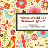 Where Would I Be Without You?: Life Lessons from Wise and Wonderful Women (Friendshp Gift, for Fans of Badass Affirmations, or Good Days Start with G (Hardcover)