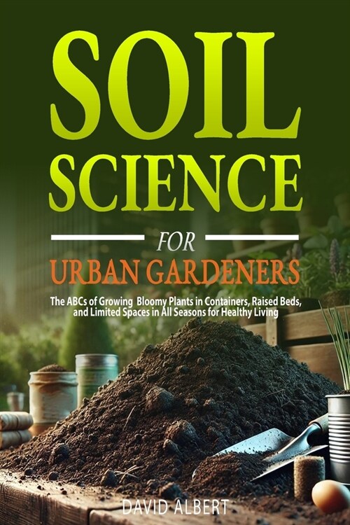 Soil Science For Urban Gardeners: The ABCs of Growing Bloomy Plants in Containers, Raised Beds, and Limited Spaces in All Seasons for Healthy Living. (Paperback)