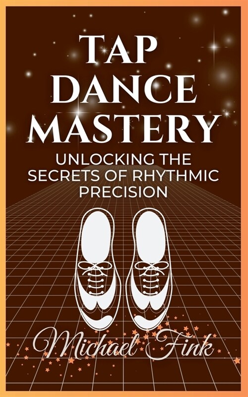 Tap Dance Mastery: Unlocking the Secrets of Rhythmic Precision: From Basic Moves to Advanced Routines-Master the Magic of Tap Dance (Paperback)