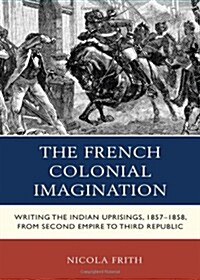 The French Colonial Imagination: Writing the Indian Uprisings, 1857-1858, from Second Empire to Third Republic (Hardcover)