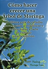 Como Hacer Crecer Una Arbol de Moringa: La Ultima Guia de Estudio Para Ayudar a Establecer y Perfeccionar El Arte de Cultivar Una Bendicion. (Paperback)