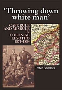 Throwing Down White Man : Cape Rule and Misrule in Colonial Lesotho, 1871-1884 (Paperback)