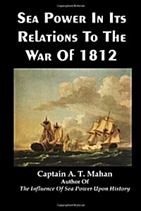 Sea Power In Its Relations To The War Of 1812: History of US Navy Strategy and Battles from the Burning of Washington DC to Old Ironsides (Paperback)