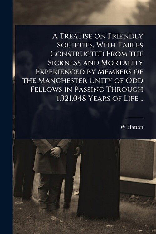 A Treatise on Friendly Societies, With Tables Constructed From the Sickness and Mortality Experienced by Members of the Manchester Unity of Odd Fellow (Paperback)