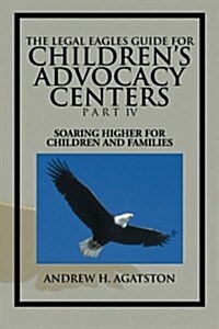 The Legal Eagles Guide for Childrens Advocacy Centers Part IV: Soaring Higher for Children and Families (Paperback)