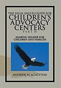 The Legal Eagles Guide for Childrens Advocacy Centers Part IV: Soaring Higher for Children and Families (Hardcover)