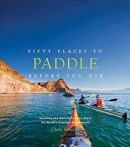 Fifty Places to Paddle Before You Die: Kayaking and Rafting Experts Share the Worlds Greatest Destinations (Hardcover)