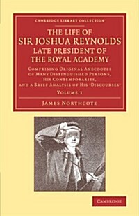 The Life of Sir Joshua Reynolds, Ll.D., F.R.S., F.S.A., etc., Late President of the Royal Academy: Volume 1 : Comprising Original Anecdotes of Many Di (Paperback)