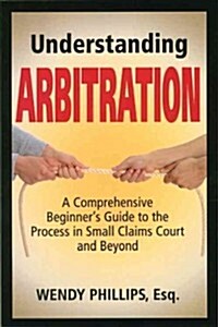 Understanding Arbitration: A Comprehensive Beginners Guide to the Process in Small Claims Court and Beyond (Paperback)