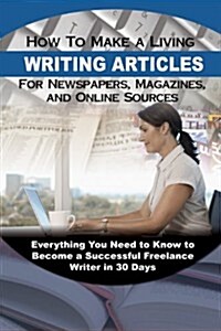 How to Make a Living Writing Articles for Newspapers, Magazines, and Online Sources: Everything Your Need to Know to Become a Successful Freelance Wri (Paperback)