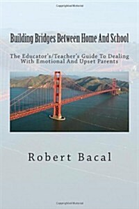 Building Bridges Between Home and School: The Educators/Teachers Guide to Dealing with Emotional and Upset Parents (Paperback)