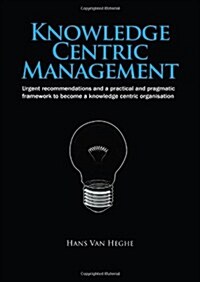 Knowledge Centric Management : Urgent Recommendations and a Practical and Pragmatic Framework to Become a Knowledge Centric Organisation (Hardcover)