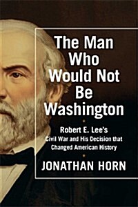 The Man Who Would Not Be Washington: Robert E. Lees Civil War and His Decision That Changed American History (Hardcover)