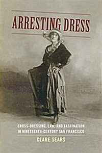 Arresting Dress: Cross-Dressing, Law, and Fascination in Nineteenth-Century San Francisco (Hardcover)