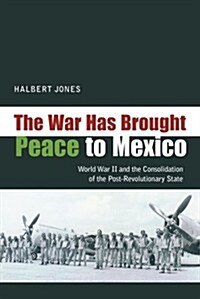 The War Has Brought Peace to Mexico: World War II and the Consolidation of the Post-Revolutionary State (Hardcover)