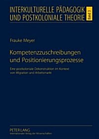 Kompetenzzuschreibungen Und Positionierungsprozesse: Eine Postkoloniale Dekonstruktion Im Kontext Von Migration Und Arbeitsmarkt (Hardcover)