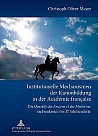 Institutionelle Mechanismen Der Kanonbildung in Der Acad?ie Fran?ise: Die Querelle Des Anciens Et Des Modernes Im Frankreich Des 17. Jahrhunderts (Hardcover)