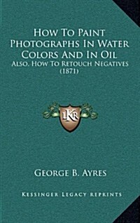How to Paint Photographs in Water Colors and in Oil: Also, How to Retouch Negatives (1871) (Paperback)