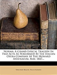 Norma: A Grand Lyrical Tragedy in Two Acts as Performed by the Italian Opera Company at the Howard Athenaeum, May, 1847... (Paperback)